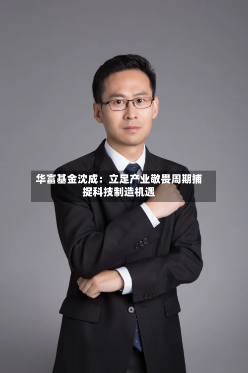 华富基金沈成：立足产业敬畏周期捕捉科技制造机遇
