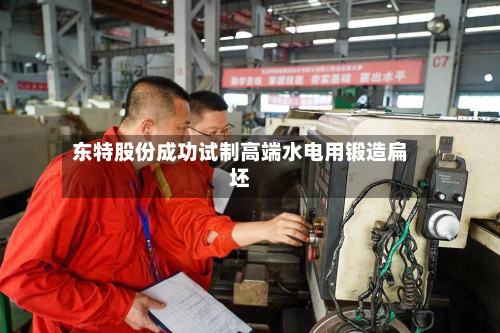 东特股份成功试制高端水电用锻造扁坯-第2张图片