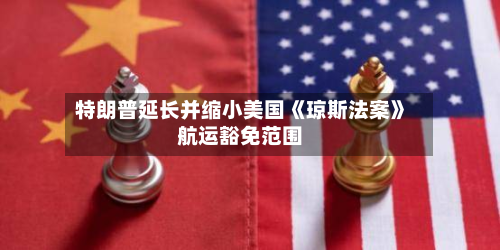 特朗普延长并缩小美国《琼斯法案》航运豁免范围