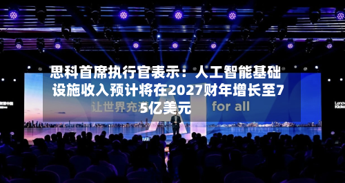 思科首席执行官表示:人工智能基础设施收入预计将在2027财年增长至75亿美元