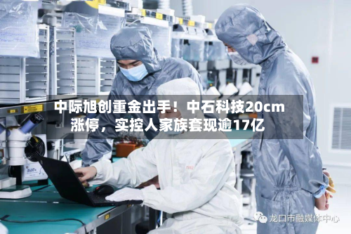 中际旭创重金出手!中石科技20cm涨停,实控人家族套现逾17亿