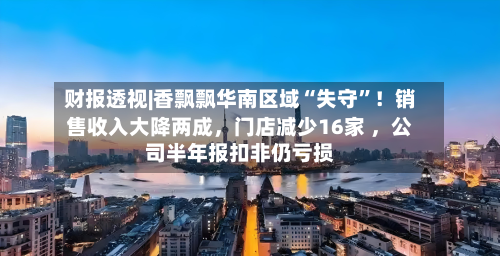 财报透视|香飘飘华南区域“失守”！销售收入大降两成	，门店减少16家 ，公司半年报扣非仍亏损-第2张图片