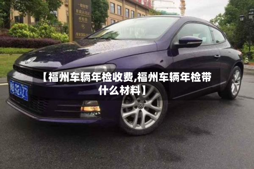 【福州车辆年检收费,福州车辆年检带什么材料】-第2张图片