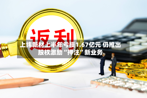 上纬新材上半年亏损1.67亿元 仍推出股权激励“押注”新业务-第2张图片
