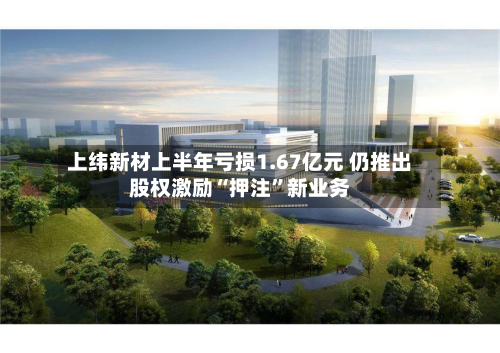 上纬新材上半年亏损1.67亿元 仍推出股权激励“押注”新业务
