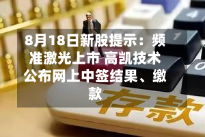 8月18日新股提示：频准激光上市 高凯技术公布网上中签结果、缴款-第3张图片