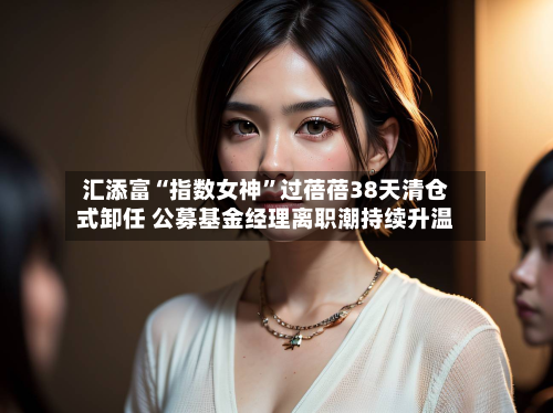 汇添富“指数女神	”过蓓蓓38天清仓式卸任 公募基金经理离职潮持续升温-第2张图片