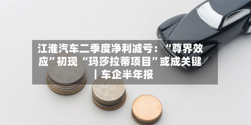 江淮汽车二季度净利减亏：“尊界效应”初现 “玛莎拉蒂项目”或成关键｜车企半年报