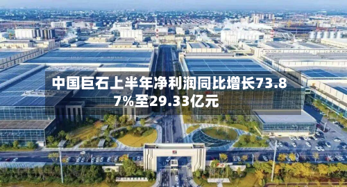 中国巨石上半年净利润同比增长73.87%至29.33亿元-第2张图片