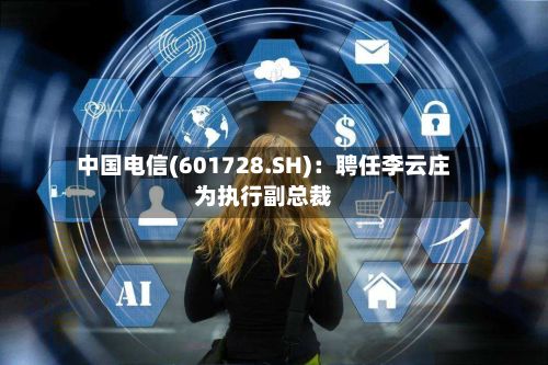 中国电信(601728.SH):聘任李云庄为执行副总裁-第2张图片