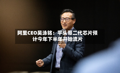 阿里CEO吴泳铭:平头哥二代芯片预计今年下半年开始流片