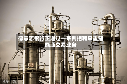 德意志银行正通过一系列招聘来重建能源交易业务