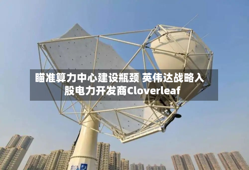瞄准算力中心建设瓶颈 英伟达战略入股电力开发商Cloverleaf