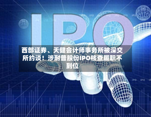 西部证券、天健会计师事务所被深交所约谈!涉耐普股份IPO核查履职不到位