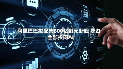 阿里巴巴拟配售800亿港元新股 募资全部投向AI-第2张图片