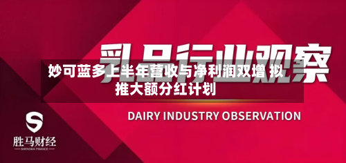 妙可蓝多上半年营收与净利润双增 拟推大额分红计划-第3张图片