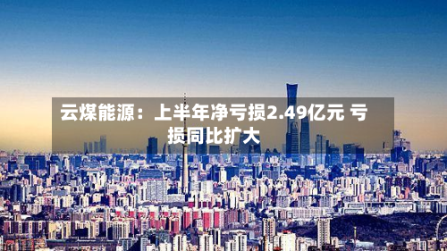 云煤能源：上半年净亏损2.49亿元 亏损同比扩大