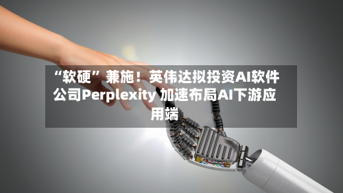 “软硬” 兼施！英伟达拟投资AI软件公司Perplexity 加速布局AI下游应用端