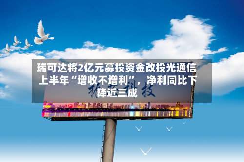 瑞可达将2亿元募投资金改投光通信 上半年“增收不增利”,净利同比下降近三成