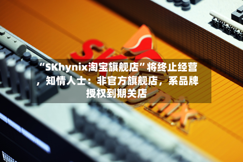 “SKhynix淘宝旗舰店”将终止经营，知情人士：非官方旗舰店，系品牌授权到期关店