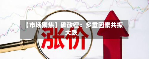 【市场聚焦】碳酸锂:多重因素共振大跌-第1张图片