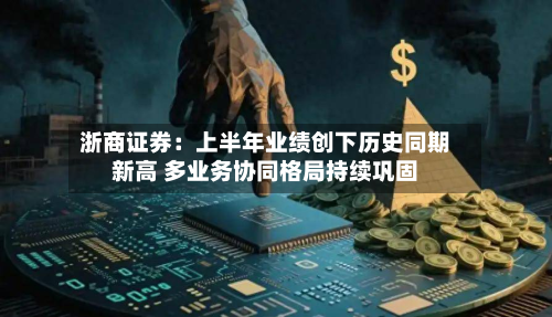 浙商证券:上半年业绩创下历史同期新高 多业务协同格局持续巩固