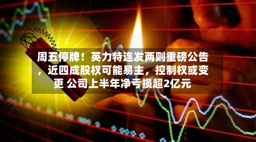 周五停牌！英力特连发两则重磅公告，近四成股权可能易主，控制权或变更 公司上半年净亏损超2亿元