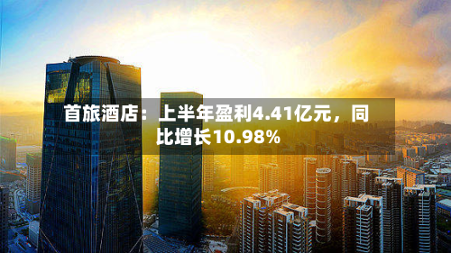 首旅酒店:上半年盈利4.41亿元,同比增长10.98%