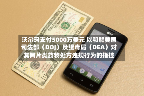 沃尔玛支付5000万美元 以和解美国司法部(DOJ)及缉毒局(DEA)对其阿片类药物处方违规行为的指控