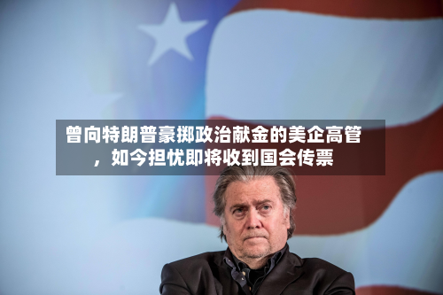 曾向特朗普豪掷政治献金的美企高管	，如今担忧即将收到国会传票-第1张图片