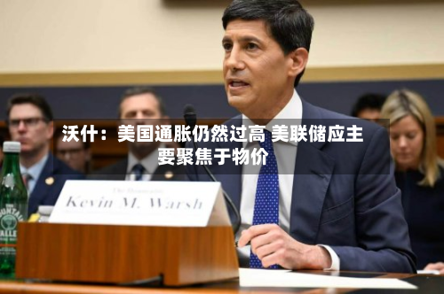 沃什：美国通胀仍然过高 美联储应主要聚焦于物价