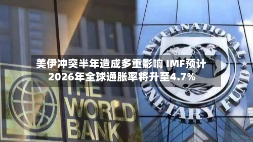 美伊冲突半年造成多重影响 IMF预计2026年全球通胀率将升至4.7%