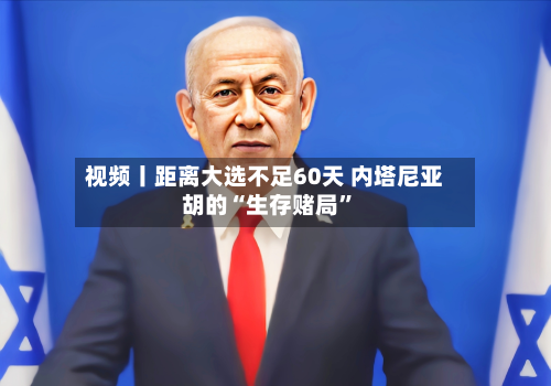 视频丨距离大选不足60天 内塔尼亚胡的“生存赌局”-第2张图片