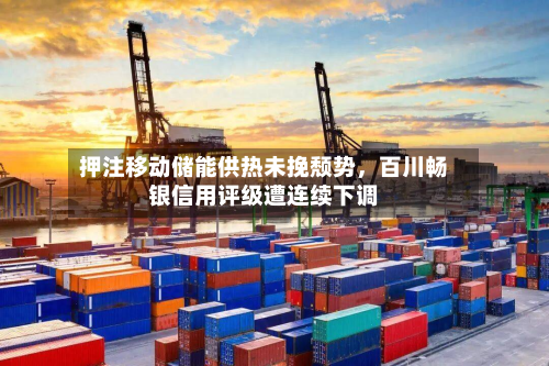 押注移动储能供热未挽颓势，百川畅银信用评级遭连续下调-第1张图片