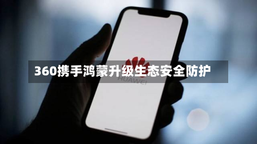 360携手鸿蒙升级生态安全防护-第1张图片