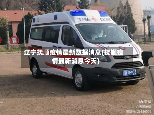 辽宁抚顺疫情最新数据消息(抚顺疫情最新消息今天)