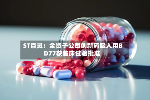 ST百灵：全资子公司创新药吸入用BD77获临床试验批准-第2张图片