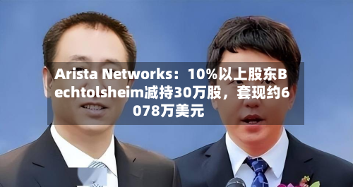 Arista Networks：10%以上股东Bechtolsheim减持30万股，套现约6078万美元-第2张图片