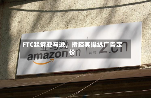 FTC起诉亚马逊，指控其操纵广告定价-第2张图片