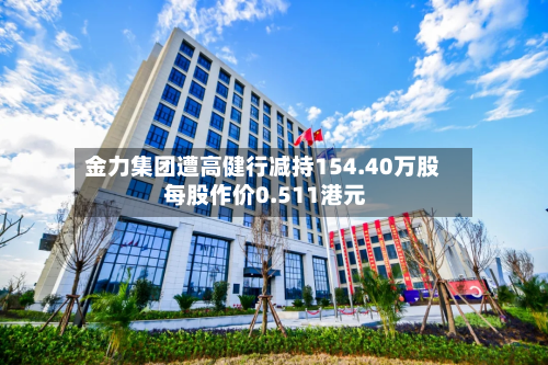 金力集团遭高健行减持154.40万股 每股作价0.511港元-第1张图片