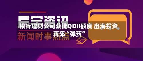 银行理财公司获批QDII额度 出海投资再添“弹药”-第2张图片
