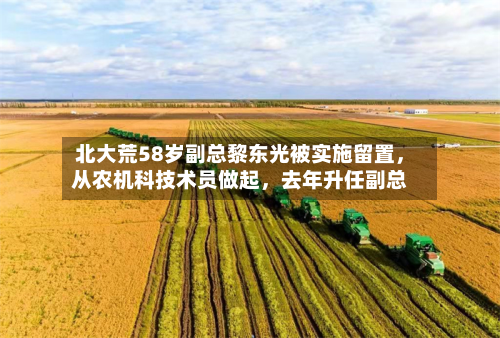 北大荒58岁副总黎东光被实施留置，从农机科技术员做起，去年升任副总-第2张图片