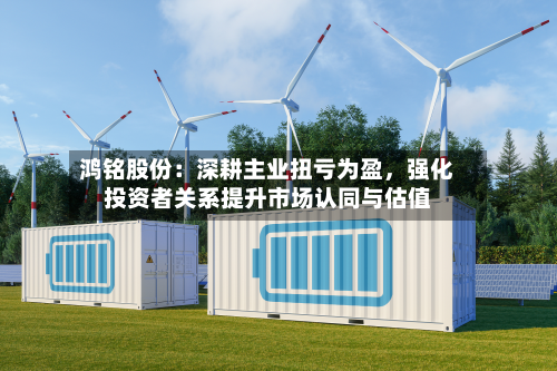 鸿铭股份：深耕主业扭亏为盈	，强化投资者关系提升市场认同与估值-第2张图片