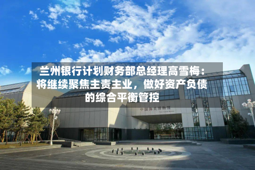 兰州银行计划财务部总经理高雪梅：将继续聚焦主责主业，做好资产负债的综合平衡管控-第2张图片