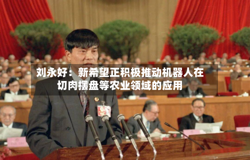 刘永好：新希望正积极推动机器人在切肉摆盘等农业领域的应用-第3张图片
