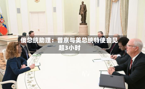 俄总统助理：普京与美总统特使会见超3小时-第2张图片
