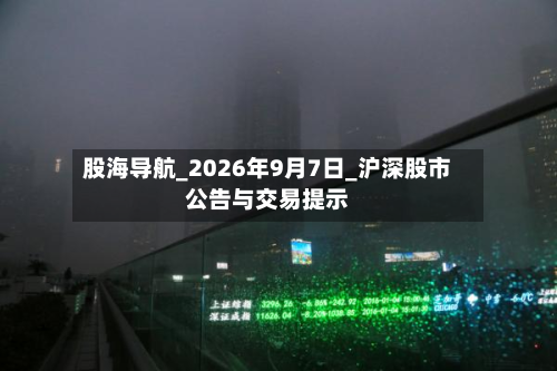 股海导航_2026年9月7日_沪深股市公告与交易提示-第3张图片