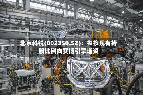 北京科锐(002350.SZ)：拟按现有持股比例向赛博引擎增资