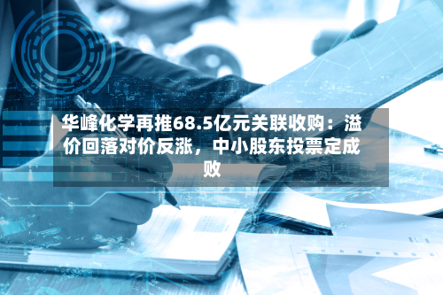 华峰化学再推68.5亿元关联收购：溢价回落对价反涨，中小股东投票定成败