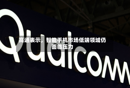 高通表示，智能手机市场低端领域仍面临压力-第2张图片